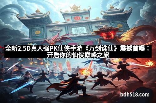 全新2.5D真人强PK仙侠手游《万剑诛仙》震撼首曝：开启你的仙侠巅峰之旅